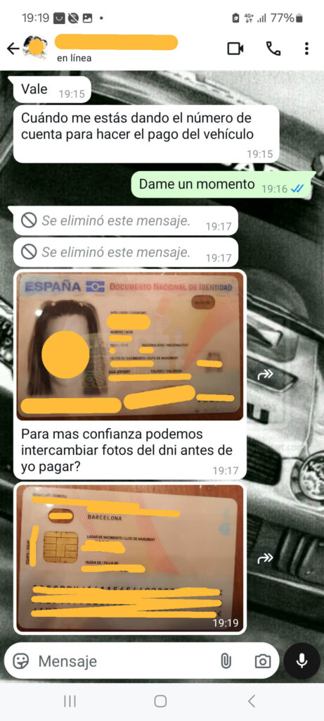 La imagen muestra una conversación de WhatsApp en español sobre el intercambio de información bancaria y documentos de identificación para el pago de un vehículo. La conversación incluye mensajes de texto e imágenes de un Documento Nacional de Identidad (DNI) español. Los mensajes son los siguientes:

"Vale" (19:15)

"Cuándo me estás dando el número de cuenta para hacer el pago del vehículo" (19:15)

"Dame un momento" (19:16)

"Se eliminó este mensaje." (19:17)

Una imagen de un Documento Nacional de Identidad (DNI) español con información personal borrosa.

"Para más confianza podemos intercambiar fotos del dni antes de yo pagar?" (19:17)

Otra imagen del reverso de un Documento Nacional de Identidad (DNI) español con información personal borrosa.

Esta conversación es un ejemplo típico de una estafa, donde el estafador intenta ganar la confianza del vendedor pidiendo intercambio de documentos antes de realizar el pago.